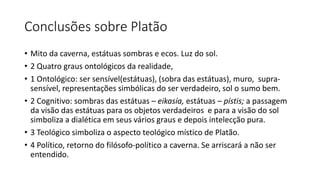 Conclusões sobre Platão
• Mito da caverna, estátuas sombras e ecos. Luz do sol.
• 2 Quatro graus ontológicos da realidade,
• 1 Ontológico: ser sensível(estátuas), (sobra das estátuas), muro, supra-
sensível, representações simbólicas do ser verdadeiro, sol o sumo bem.
• 2 Cognitivo: sombras das estátuas – eikasía, estátuas – pístis; a passagem
da visão das estátuas para os objetos verdadeiros e para a visão do sol
simboliza a dialética em seus vários graus e depois intelecção pura.
• 3 Teológico simboliza o aspecto teológico místico de Platão.
• 4 Político, retorno do filósofo-político a caverna. Se arriscará a não ser
entendido.
 