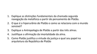 1. Explique as distinções fundamentais da chamada segunda
navegação da metafísica a partir do pensamento de Platão.
2. O que é o hiperurânio de Platão e como se relaciona com o mundo
sensível?
3. Explique a Antropologia de Platão a partir das três almas.
4. Justifique a afirmação da imortalidade da alma.
5. Como Platão justifica a virtude da justiça e qual seu papel na
arquitetura da República de Platão
 
