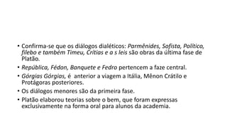 • Confirma-se que os diálogos dialéticos: Parmênides, Sofista, Político,
filebo e também Timeu, Crítias e a s leis são obras da última fase de
Platão.
• República, Fédon, Banquete e Fedro pertencem a faze central.
• Górgias Górgias, é anterior a viagem a Itália, Mênon Crátilo e
Protágoras posteriores.
• Os diálogos menores são da primeira fase.
• Platão elaborou teorias sobre o bem, que foram expressas
exclusivamente na forma oral para alunos da academia.
 