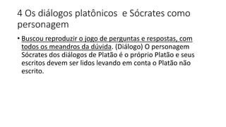 4 Os diálogos platônicos e Sócrates como
personagem
• Buscou reproduzir o jogo de perguntas e respostas, com
todos os meandros da dúvida. (Diálogo) O personagem
Sócrates dos diálogos de Platão é o próprio Platão e seus
escritos devem ser lidos levando em conta o Platão não
escrito.
 