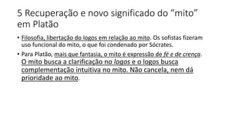 5 Recuperação e novo significado do “mito”
em Platão
• Filosofia, libertação do logos em relação ao mito. Os sofistas fizeram
uso funcional do mito, o que foi condenado por Sócrates.
• Para Platão, mais que fantasia, o mito é expressão de fé e de crença.
O mito busca a clarificação no logos e o logos busca
complementação intuitiva no mito. Não cancela, nem dá
prioridade ao mito.
 