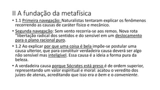 II A fundação da metafísica
• 1.1 Primeira navegação: Naturalistas tentaram explicar os fenômenos
recorrendo as causas de caráter físico e mecânico.
• Segunda navegação: Sem vento recorria-se aos remos. Nova rota
“libertação radical dos sentidos e do sensível em um deslocamento
para o plano racional puro.
• 1.2 Ao explicar por que uma coisa é bela impõe-se postular uma
causa ulterior, que para constituir verdadeira causa deverá ser algo
não sensível mas inteligível. Essa causa é a ideia a forma pura da
beleza.
• A verdadeira causa porque Sócrates está preso é de ordem superior,
representando um valor espiritual e moral: acatou o veredito dos
juízes de atenas, acreditando que isso era o bem e o conveniente.
 