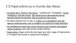 2 O hiperurânio ou o mundo das Ideias
• As ideias são a “forma” das coisas, “substâncias” “entidades”. Causa
inteligível e real das coisas. São aquilo que o pensamento pensa
quando liberto do sensível. São as essências das coisas.
• As ideias existem em si e por si, o Belo ou o Verdadeiro não são
apenas relativamente, mas se impõem ao sujeito de modo absoluto.
• As verdadeiras causas das coisas sensíveis que mudam não podem
sofrer mudança, pois não seriam razões últimas.
• Hiperurânio, (lugar acima do céu) lugar que não é lugar, O hiperurânio
é a imagem do mundo a-espacial do inteligível.
 