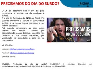 PRECISAMOS DO DIA DO SURDO?
ISFLOCOS. Precisamos do dia do surdo? (26/09/2017, 6 minutos). Disponível em
https://www.youtube.com/watch?v=ZUJRoE8KhHg&t=2s. Acesso em: 19.agos.2021.
O 26 de setembro não é um dia para
comemorar a surdez, ou do combate a
surdez.
É o dia da fundação do INES no Brasil. Foi
quando começou a cultura e comunidade
surdas, e a nossa língua começou a ser
melhor estudada.
Foi quando começaram as lutas pelos
direitos dos surdos. Lutamos por
acessibilidade, escola bilíngue, legendas nos
cinemas e nos filmes nacionais, por
visibilidade na sociedade, e pelo fim do
preconceito.
ME STALKEIA
Instagram: http://www.instagram.com/isflocos
Facebook: http://www.facebook.com/isflocos
Snapchat: isflocos
 