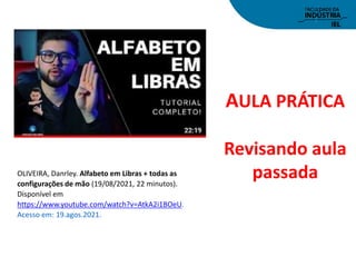 AULA PRÁTICA
Revisando aula
passada
OLIVEIRA, Danrley. Alfabeto em Libras + todas as
configurações de mão (19/08/2021, 22 minutos).
Disponível em
https://www.youtube.com/watch?v=AtkA2i1BOeU.
Acesso em: 19.agos.2021.
 
