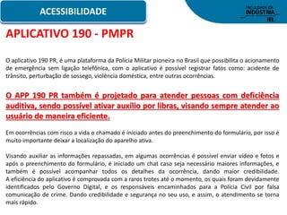 ACESSIBILIDADE
APLICATIVO 190 - PMPR
O aplicativo 190 PR, é uma plataforma da Polícia Militar pioneira no Brasil que possibilita o acionamento
de emergência sem ligação telefônica, com o aplicativo é possível registrar fatos como: acidente de
trânsito, perturbação de sossego, violência doméstica, entre outras ocorrências.
O APP 190 PR também é projetado para atender pessoas com deficiência
auditiva, sendo possível ativar auxílio por libras, visando sempre atender ao
usuário de maneira eficiente.
Em ocorrências com risco a vida o chamado é iniciado antes do preenchimento do formulário, por isso é
muito importante deixar a localização do aparelho ativa.
Visando auxiliar as informações repassadas, em algumas ocorrências é possível enviar vídeo e fotos e
após o preenchimento do formulário, é iniciado um chat caso seja necessário maiores informações, e
também é possível acompanhar todos os detalhes da ocorrência, dando maior credibilidade.
A eficiência do aplicativo é comprovada com a raros trotes até o momento, os quais foram devidamente
identificados pelo Governo Digital, e os responsáveis encaminhados para a Polícia Civil por falsa
comunicação de crime. Dando credibilidade e segurança no seu uso, e assim, o atendimento se torna
mais rápido.
 