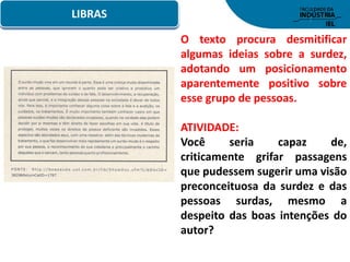 LIBRAS
O texto procura desmitificar
algumas ideias sobre a surdez,
adotando um posicionamento
aparentemente positivo sobre
esse grupo de pessoas.
ATIVIDADE:
Você seria capaz de,
criticamente grifar passagens
que pudessem sugerir uma visão
preconceituosa da surdez e das
pessoas surdas, mesmo a
despeito das boas intenções do
autor?
 