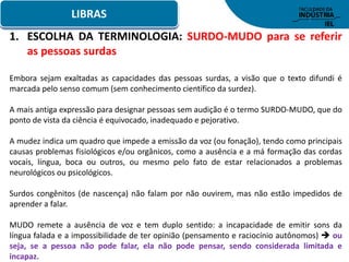 LIBRAS
1. ESCOLHA DA TERMINOLOGIA: SURDO-MUDO para se referir
as pessoas surdas
Embora sejam exaltadas as capacidades das pessoas surdas, a visão que o texto difundi é
marcada pelo senso comum (sem conhecimento científico da surdez).
A mais antiga expressão para designar pessoas sem audição é o termo SURDO-MUDO, que do
ponto de vista da ciência é equivocado, inadequado e pejorativo.
A mudez indica um quadro que impede a emissão da voz (ou fonação), tendo como principais
causas problemas fisiológicos e/ou orgânicos, como a ausência e a má formação das cordas
vocais, língua, boca ou outros, ou mesmo pelo fato de estar relacionados a problemas
neurológicos ou psicológicos.
Surdos congênitos (de nascença) não falam por não ouvirem, mas não estão impedidos de
aprender a falar.
MUDO remete a ausência de voz e tem duplo sentido: a incapacidade de emitir sons da
língua falada e a impossibilidade de ter opinião (pensamento e raciocínio autônomos)  ou
seja, se a pessoa não pode falar, ela não pode pensar, sendo considerada limitada e
incapaz.
 