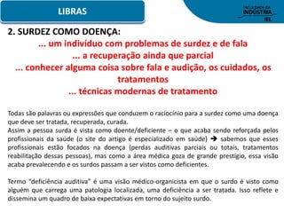 LIBRAS
2. SURDEZ COMO DOENÇA:
... um indivíduo com problemas de surdez e de fala
... a recuperação ainda que parcial
... conhecer alguma coisa sobre fala e audição, os cuidados, os
tratamentos
... técnicas modernas de tratamento
Todas são palavras ou expressões que conduzem o raciocínio para a surdez como uma doença
que deve ser tratada, recuperada, curada.
Assim a pessoa surda é vista como doente/deficiente – o que acaba sendo reforçada pelos
profissionais da saúde (o site do artigo é especializado em saúde)  sabemos que esses
profissionais estão focados na doença (perdas auditivas parciais ou totais, tratamentos
reabilitação dessas pessoas), mas como a área médica goza de grande prestígio, essa visão
acaba prevalecendo e os surdos passam a ser vistos como deficientes.
Termo “deficiência auditiva” é uma visão médico-organicista em que o surdo é visto como
alguém que carrega uma patologia localizada, uma deficiência a ser tratada. Isso reflete e
dissemina um quadro de baixa expectativas em torno do sujeito surdo.
 