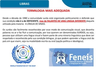 LIBRAS
TERMILOGIA MAIS ADEQUADA
Desde a década de 1980 a comunidade surda está organizada politicamente e defende que
sua condição não é a de DEFICIENTE, mas de FALANTES DE UMA LINGUA DIFERENTE daquela
utilizada pela maioria: A LÍNGUA DE SINAIS.
Os surdos são facilmente reconhecidos por esse modo de comunicação visual, que desenha
palavras no ar e faz fluir a comunicação, por isso querem ser denominados SURDOS, ou seja,
pessoas que utilizam uma língua visual e fazem parte de uma minoria linguística que deve ser
respeitada e reconhecida pela sua condição bilíngue, já que podem aprender a língua oral do
país em que vivem, seja na modalidade escrita ou oral (opção política e ideológica).
 