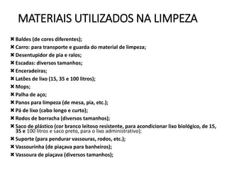 MATERIAIS UTILIZADOS NA LIMPEZA
Baldes (de cores diferentes);
Carro: para transporte e guarda do material de limpeza;
Desentupidor de pia e ralos;
Escadas: diversos tamanhos;
Enceradeiras;
Latões de lixo (15, 35 e 100 litros);
Mops;
Palha de aço;
Panos para limpeza (de mesa, pia, etc.);
Pá de lixo (cabo longo e curto);
Rodos de borracha (diversos tamanhos);
Saco de plástico (cor branco leitoso resistente, para acondicionar lixo biológico, de 15,
35 e 100 litros e saco preto, para o lixo administrativo);
Suporte (para pendurar vassouras, rodos, etc.);
Vassourinha (de piaçava para banheiros);
Vassoura de piaçava (diversos tamanhos);
 