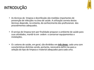 INTRODUÇÃO
• As técnicas de limpeza e desinfecção são medidas importantes de
prevenção de infecções na área de saúde. A utilização correta destas
técnicas depende, no entanto, do conhecimento dos profissionais dos
procedimentos adequados.
• O serviço de limpeza tem por finalidade preparar o ambiente de saúde para
suas atividades, mantê-lo em ordem e conservar equipamentos e
instalações.
• O s setores de saúde, em geral, são divididos em três áreas, cada uma com
características distintas sendo, portanto, necessário defini-las para a
seleção do tipo de limpeza e material adequados para cada uma.
 