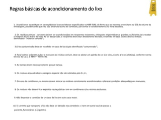 Regras básicas de acondicionamento do lixo
1. Acondicionar os resíduos em sacos plásticos brancos leitosos especificados na NBR 9190, de forma que os mesmos preencham até 2/3 do volume da
embalagem, possibilitando que esta seja amarrada acima do conteúdo, para evitar o transbordamento na hora da coleta;
2. Os resíduos pérfuro - cortantes devem ser acondicionados em recipientes resistentes, reforçados impermeáveis e grandes o suficiente para receber
o material de uso diário do local. Ao ser descartado, o recipiente deve estar devidamente fechado, envolvido em saco plástico branco leitoso,
identificado: “material cortante”;
3.O lixo contaminado deve ser recolhido em saco de lixo duplo identificado “contaminado”;
4. Para facilitar a identificação e o manuseio do resíduo comum, deve-se adotar um padrão de cor (cor clara, exceto a branca leitosa), conforme norma
técnica da S.L.U. e ABNT – NBR 9190;
5. As lixeiras devem necessariamente possuir tampa;
6. Os resíduos enquadrados na categoria especial não são coletados pela S.L.U.;
7. Em caso de contêineres, os mesmo devem estocar os resíduos corretamente acondicionados e oferecer condições adequadas para manuseio;
8. Os resíduos não devem ficar expostos na via pública e sim em contêineres e/ou recintos exclusivos.
9. Não desprezar o conteúdo de um saco de lixo em outro saco maior.
10. O carrinho que transporta o lixo não deve ser deixado nos corredores e nem em outro local de acesso a
paciente, funcionários e ao público.
 