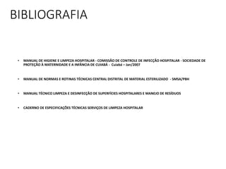 BIBLIOGRAFIA
• MANUAL DE HIGIENE E LIMPEZA HOSPITALAR - COMISSÃO DE CONTROLE DE INFECÇÃO HOSPITALAR - SOCIEDADE DE
PROTEÇÃO À MATERNIDADE E A INFÂNCIA DE CUIABÁ - Cuiabá – Jan/2007
• MANUAL DE NORMAS E ROTINAS TÉCNICAS CENTRAL DISTRITAL DE MATERIAL ESTERILIZADO - SMSA/PBH
• MANUAL TÉCNICO LIMPEZA E DESINFECÇÃO DE SUPERFÍCIES HOSPITALARES E MANEJO DE RESÍDUOS
• CADERNO DE ESPECIFICAÇÕES TÉCNICAS SERVIÇOS DE LIMPEZA HOSPITALAR
 