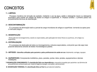 CONCEITOS
1 – LIMPEZA
Processo mecânico de remoção de sujidade, mediante o uso da água, sabão e detergente neutro ou detergente
enzimático para manter em estado de asseio os artigos e superfícies. A limpeza constitui o primeiro passo nos
procedimentos técnicos de desinfecção .
2 – DESCONTAMINAÇÃO
É o processo de eliminação total ou parcial da carga microbiana de artigos e superfícies tornando-os aptos para
o manuseio seguro.
3 – DESINFECÇÃO
Destruição de microorganismos, exceto os esporulados, pela aplicação de meios físicos ou químicos, em artigos ou
superfícies.
4 – ESTERILIZAÇÃO
É o processo de destruição de todos os microrganismos, inclusive esporulados, a tal ponto que não seja mais
possível detectá-los através de testes microbiológicos padrão.
5 – ARTIGOS : Utensílios utilizados pelo paciente e pelos profissionais de saúde em seu tratamento: seringas, equipos
6 – SUPERFÍCIES: Compreende mobiliários, pisos, paredes, portas, tetos, janelas, equipamentos e demais
instalações.
7-DESINFECÇÃO CONCORRENTE: É a desinfecção feita nas dependências ,enquanto ocupadas por paciente e ao término de
procedimentos contaminados por matéria orgânica (sangue, secreções, excrementos).
8- DESINFECÇÃO TERMINAL: É a desinfecção feita ao final da jornada de trabalhos.
 