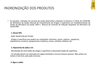 PADRONIZAÇÃO DOS PRODUTOS
• As soluções utilizadas em serviços de saúde observarão o disposto na Portaria n.º 2616, de 12/05/98,
do Ministério da Saúde; Manual de Procedimento de Artigos e Superfícies em Estabelecimentos de
Saúde do Ministério da Saúde 1994 e Manual de Controle de Infecção Hospitalar do Ministério da
Saúde1985.
1. Álcool 70%
Ação: bactericida por fricção
Artigos e superfícies que podem ser submetidos: divisórias, mesas, cadeiras, papeleiras,
saboneteiras, armários, equipamentos metálicos, camas, colchões, telefone, etc.
2. Hipoclorito de sódio a 1%
Desinfecção de nível médio de artigos e superfícies e descontaminação de superfícies.
As soluções devem ser estocadas em lugares fechados e escuros (frascos opacos); Não utilizar em
metais e mármore, pela ação corrosiva.
3. Água e sabão
 