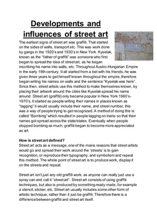 Developments and
influences of street art
The earliest signs of street art was graffiti. That started
on the sides of walls, transport etc. This was work done
by gangs in the 1920’s and 1930’s in New York. Kyselak,
known as the “father of graffiti” was someone who first
began to spread the idea of streetart, as he began
inscribing his name into walls, etc. Throughout Austro-Hungarian Empire
in the early 19th century. It all started from a bet with his friends, he was
given three years to get himself known throughout the empire,therefore
began writing his names on walls and the sentence “Kyselak was here”.
Since then, street artists use this method to make themselves known, by
placing their artwork around the cities like Kyselak spread his name
around. Street art (graffiti) only became popular in New York 1960’s-
1970’s.It started as people writing their names in places known as
“tagging” it would usually include their name, and street number, this
was a way of people trying to get recognized.A method of doing this is
called “Bombing”which resulted in people tagging on trains so that their
names got spread across the state/states. Eventually when people
stopped bombing as much, graffiti began to become more appreciated
as art.
How is streetart defined?
Street art acts as a message,one of the mains reasons that street artists
would go and spread their work around the ‘streets’ is to gain
recognition, or reproduce their typography, and symbolism and repeat
this method. The whole point of street art is to produce work, display it
on the streets and repeat.
Street art isn’t just any old graffiti work, as anyone can really just use a
spray can and call it “streetart”. Street art consists of using graffiti
techniques, but also is produced by something ready made, for example
a stencil, sticker, etc. Street art usually includes some other form of
artistic technique, rather than it just be graffiti. Therefore there is a
differencebetweengraffiti and street art itself.
 
