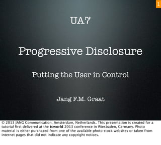 Progressive Disclosure
Putting the User in Control
Jang F.M. Graat
UA7
1
© 2013 JANG Communication, Amsterdam, Netherlands. This presentation is created for a
tutorial ﬁrst delivered at the tcworld 2013 conference in Wiesbaden, Germany. Photo
material is either purchased from one of the available photo stock websites or taken from
internet pages that did not indicate any copyright notices.
 