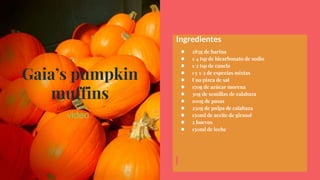 Gaia’s pumpkin
muffins
video
Ingredientes
● 285g de harina
● 1/4 tsp de bicarbonato de sodio
● 1/2 tsp de canela
● 1 y 1/2 de especias mixtas
● Una pizca de sal
● 170g de azúcar morena
● 30g de semillas de calabaza
● 100g de pasas
● 250g de pulpa de calabaza
● 150ml de aceite de girasol
● 2 huevos
● 150ml de leche
 