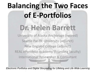 Balancing the Two Faces
      of E-Portfolios
             Dr. Helen Barrett
         University of Alaska Anchorage (retired)
            Seattle Pacific University (adjunct)
              New England College (adjunct)
        REAL ePortfolio Academy (founding faculty)
          International Researcher & Consultant

Electronic Portfolios and Digital Storytelling for Lifelong and Life Wide Learning
 