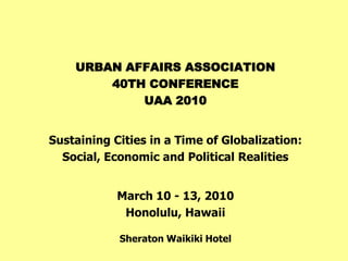 URBAN AFFAIRS ASSOCIATION
        40TH CONFERENCE
            UAA 2010


Sustaining Cities in a Time of Globalization:
  Social, Economic and Political Realities


            March 10 - 13, 2010
             Honolulu, Hawaii

            Sheraton Waikiki Hotel
 