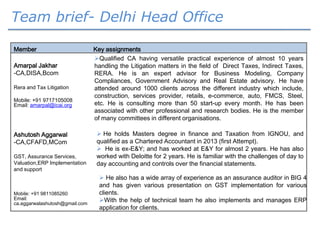 Member Key assignments
Amarpal Jakhar
-CA,DISA,Bcom
Rera and Tax Litigation
Mobile: +91 9717105008
Email: amarpal@icai.org
Qualified CA having versatile practical experience of almost 10 years
handling the Litigation matters in the field of Direct Taxes, Indirect Taxes,
RERA. He is an expert advisor for Business Modeling, Company
Compliances, Government Advisory and Real Estate advisory. He have
attended around 1000 clients across the different industry which include,
construction, services provider, retails, e-commerce, auto, FMCS, Steel,
etc. He is consulting more than 50 start-up every month. He has been
associated with other professional and research bodies. He is the member
of many committees in different organisations.
Ashutosh Aggarwal
-CA,CFAFD,MCom
GST, Assurance Services,
Valuation,ERP Implementation
and support
 He holds Masters degree in finance and Taxation from IGNOU, and
qualified as a Chartered Accountant in 2013 (first Attempt).
 He is ex-E&Y; and has worked at E&Y for almost 2 years. He has also
worked with Deloitte for 2 years. He is familiar with the challenges of day to
day accounting and controls over the financial statements.
 He also has a wide array of experience as an assurance auditor in BIG 4
and has given various presentation on GST implementation for various
clients.
With the help of technical team he also implements and manages ERP
application for clients.
Mobile: +91 9811085260
Email:
ca.aggarwalashutosh@gmail.com
Team brief- Delhi Head Office
 