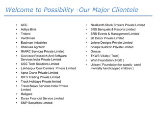 Welcome to Possibility -Our Major Clientele
• ACC
• Aditya Birla
• Trident
• Vardhman
• Eastman Industries
• Dhanuka Agritech
• IMARC Services Private Limited
• Govivace Research And Software
Services India Private Limited
• USG Tech Solutions Limited
• Lakhanpur Coal Carriers Private Limited
• Apna Crane Private Limited
• IDFS Trading Private Limited
• Track Holidays Private limited
• Travel News Services India Private
Limited
• Religare
• Dorex Financial Service Limited
• SMP Securities Limited
• Neelkanth Stock Brokers Private Limited
• SRS Banquets & Resorts Limited
• SRS Events & Management Limited
• JB Décor Private Limited
• Jolene Designs Private Limited
• Shailja Buildcon Private Limited
• Omaxe
• TKWS Vikalp ( Trust)
• Wish Foundation( NGO )
• Udaan ( Foundation for spastic aand
mentally handicapped children )
 