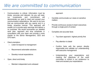 We are committed to communication
• Communication is critical…Information must be
timely, accurate and relevant. As you will read,
our investments and commitment will
demonstrate our goal to meet and exceed your
communication expectations. We want to be sure
that we communicate with you openly and in a
timely, proactive manner. This approach will
enable us to provide early warnings and deliver a
no surprises. We would summaries our detailed
work plan, approach and time schedules in
consultation with your team and provide a work
charter to the Senior Management, CEO and
CFO team.
• Client orientation
– Listen & respond to management
– Recommend actionable solutions
– Develop mutual expectations
• Open, direct and timely
– Maintain independent and unbiased
approach
• Candidly communicate our views on sensitive
matters
• Provide continuous access to team executives
through a single point of contact
• Complete and accurate facts
– Top down approach, highest priority first
– Pay attention to detail
– Confirm facts with the person directly
responsible and validate our understanding
with executive management
– Understanding your expectations and
meeting the objectives of the audit
committee is critical in our endeavour to
meet and exceed your expectations
 