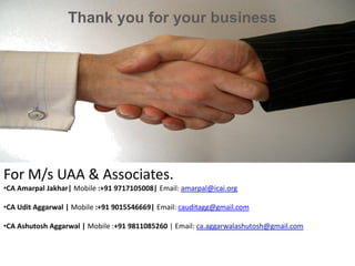 Thank you for your business
For M/s UAA & Associates.
•CA Amarpal Jakhar| Mobile :+91 9717105008| Email: amarpal@icai.org
•CA Udit Aggarwal | Mobile :+91 9015546669| Email: cauditagg@gmail.com
•CA Ashutosh Aggarwal | Mobile :+91 9811085260 | Email: ca.aggarwalashutosh@gmail.com
 