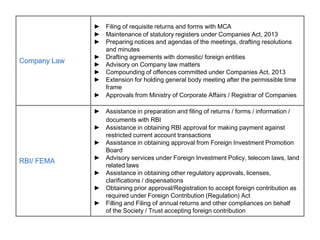 Company Law
► Filing of requisite returns and forms with MCA
► Maintenance of statutory registers under Companies Act, 2013
► Preparing notices and agendas of the meetings, drafting resolutions
and minutes
► Drafting agreements with domestic/ foreign entities
► Advisory on Company law matters
► Compounding of offences committed under Companies Act, 2013
► Extension for holding general body meeting after the permissible time
frame
► Approvals from Ministry of Corporate Affairs / Registrar of Companies
RBI/ FEMA
► Assistance in preparation and filing of returns / forms / information /
documents with RBI
► Assistance in obtaining RBI approval for making payment against
restricted current account transactions
► Assistance in obtaining approval from Foreign Investment Promotion
Board
► Advisory services under Foreign Investment Policy, telecom laws, land
related laws
► Assistance in obtaining other regulatory approvals, licenses,
clarifications / dispensations
► Obtaining prior approval/Registration to accept foreign contribution as
required under Foreign Contribution (Regulation) Act
► Filling and Filing of annual returns and other compliances on behalf
of the Society / Trust accepting foreign contribution
 