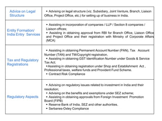 Advice on Legal
Structure
► Advising on legal structure (viz. Subsidiary, Joint Venture, Branch, Liaison
Office, Project Office, etc.) for setting up of business in India.
Entity Formation/
India Entry Services
► Assisting in incorporation of companies / LLP / Section 8 companies /
Liaison offices;
► Assisting in obtaining approval from RBI for Branch Office, Liaison Office
and Project Office and their registration with Ministry of Corporate Affairs
(MCA)
Tax and Regulatory
Registrations
► Assisting in obtaining Permanent Account Number (PAN), Tax Account
Number (TAN) and TM/Copyright registration.
► Assisting in obtaining GST Identification Number under Goods & Service
Tax Act;
►Assisting in obtaining registration under Shop and Establishment Act ,
Professional taxes, welfare funds and Provident Fund Scheme.
► Contract Risk Compliance
Regulatory Aspects
► Advising on regulatory issues related to investment in India and their
resolution;
► Advising on the benefits and exemptions under SEZ scheme;
► Assisting in obtaining approvals from Foreign Investment Promotion
Board (FIPB)
► Reserve Bank of India, SEZ and other authorities.
► Serbanes-Oxley Compliance
 