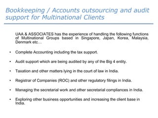 Bookkeeping / Accounts outsourcing and audit
support for Multinational Clients
UAA & ASSOCIATES has the experience of handling the following functions
of Multinational Groups based in Singapore, Japan, Korea, Malaysia,
Denmark etc…
• Complete Accounting including the tax support.
• Audit support which are being audited by any of the Big 4 entity.
• Taxation and other matters lying in the court of law in India.
• Registrar of Companies (ROC) and other regulatory filings in India.
• Managing the secretarial work and other secretarial compliances in India.
• Exploring other business opportunities and increasing the client base in
India.
 
