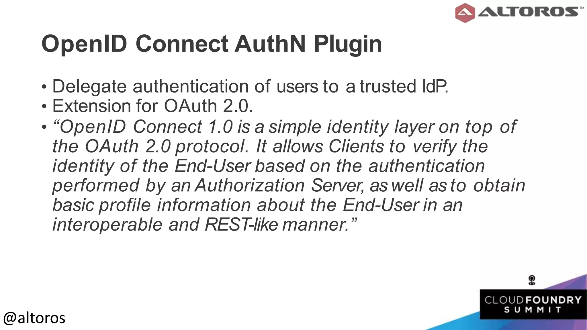 @altoros@altoros
OpenID Connect AuthN Plugin
• Delegate authentication of users to a trusted IdP.
• Extension for OAuth 2.0.
• “OpenID Connect 1.0 is a simple identity layer on top of
the OAuth 2.0 protocol. It allows Clients to verify the
identity of the End-User based on the authentication
performed by an Authorization Server, as well as to obtain
basic profile information about the End-User in an
interoperable and REST-like manner.”
 