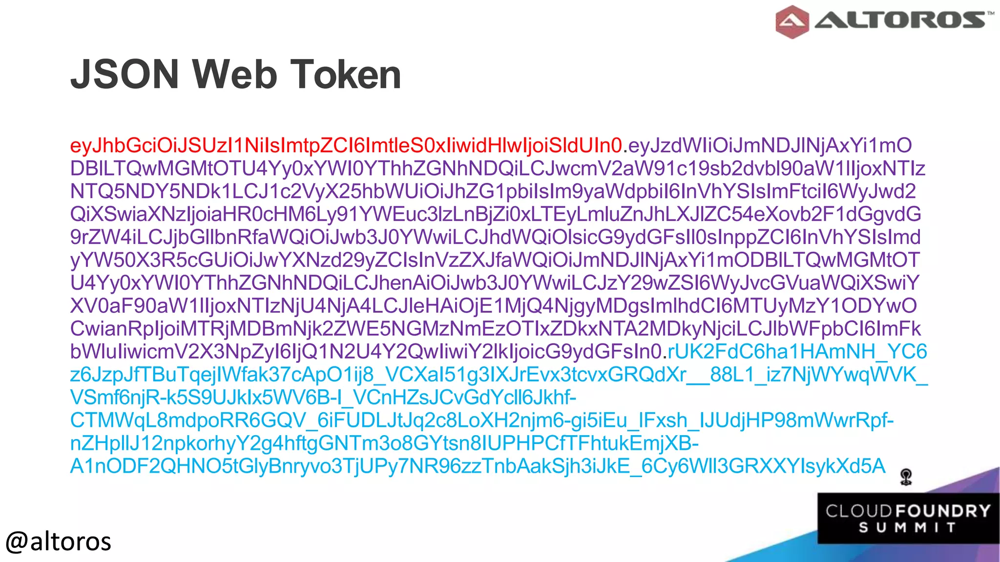 @altoros@altoros
JSON Web Token
eyJhbGciOiJSUzI1NiIsImtpZCI6ImtleS0xIiwidHlwIjoiSldUIn0.eyJzdWIiOiJmNDJlNjAxYi1mO
DBlLTQwMGMtOTU4Yy0xYWI0YThhZGNhNDQiLCJwcmV2aW91c19sb2dvbl90aW1lIjoxNTIz
NTQ5NDY5NDk1LCJ1c2VyX25hbWUiOiJhZG1pbiIsIm9yaWdpbiI6InVhYSIsImFtciI6WyJwd2
QiXSwiaXNzIjoiaHR0cHM6Ly91YWEuc3lzLnBjZi0xLTEyLmluZnJhLXJlZC54eXovb2F1dGgvdG
9rZW4iLCJjbGllbnRfaWQiOiJwb3J0YWwiLCJhdWQiOlsicG9ydGFsIl0sInppZCI6InVhYSIsImd
yYW50X3R5cGUiOiJwYXNzd29yZCIsInVzZXJfaWQiOiJmNDJlNjAxYi1mODBlLTQwMGMtOT
U4Yy0xYWI0YThhZGNhNDQiLCJhenAiOiJwb3J0YWwiLCJzY29wZSI6WyJvcGVuaWQiXSwiY
XV0aF90aW1lIjoxNTIzNjU4NjA4LCJleHAiOjE1MjQ4NjgyMDgsImlhdCI6MTUyMzY1ODYwO
CwianRpIjoiMTRjMDBmNjk2ZWE5NGMzNmEzOTIxZDkxNTA2MDkyNjciLCJlbWFpbCI6ImFk
bWluIiwicmV2X3NpZyI6IjQ1N2U4Y2QwIiwiY2lkIjoicG9ydGFsIn0.rUK2FdC6ha1HAmNH_YC6
z6JzpJfTBuTqejIWfak37cApO1ij8_VCXaI51g3IXJrEvx3tcvxGRQdXr 88L1_iz7NjWYwqWVK_
VSmf6njR-k5S9UJkIx5WV6B-I_VCnHZsJCvGdYcll6Jkhf-
CTMWqL8mdpoRR6GQV_6iFUDLJtJq2c8LoXH2njm6-gi5iEu_lFxsh_IJUdjHP98mWwrRpf-
nZHpllJ12npkorhyY2g4hftgGNTm3o8GYtsn8IUPHPCfTFhtukEmjXB-
A1nODF2QHNO5tGlyBnryvo3TjUPy7NR96zzTnbAakSjh3iJkE_6Cy6Wll3GRXXYIsykXd5A
 