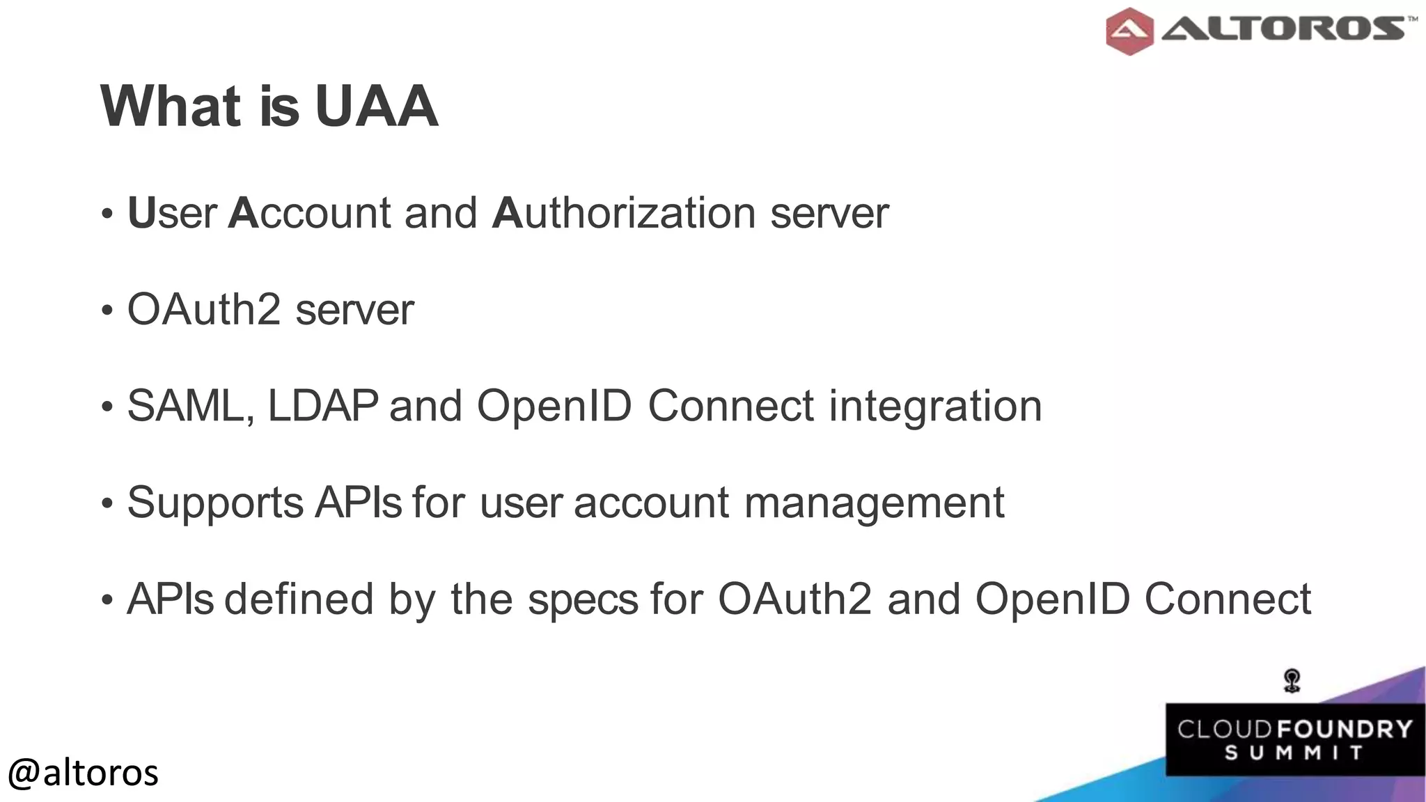 @altoros@altoros
What is UAA
• User Account and Authorization server
• OAuth2 server
• SAML, LDAP and OpenID Connect integration
• Supports APIs for user account management
• APIs defined by the specs for OAuth2 and OpenID Connect
 