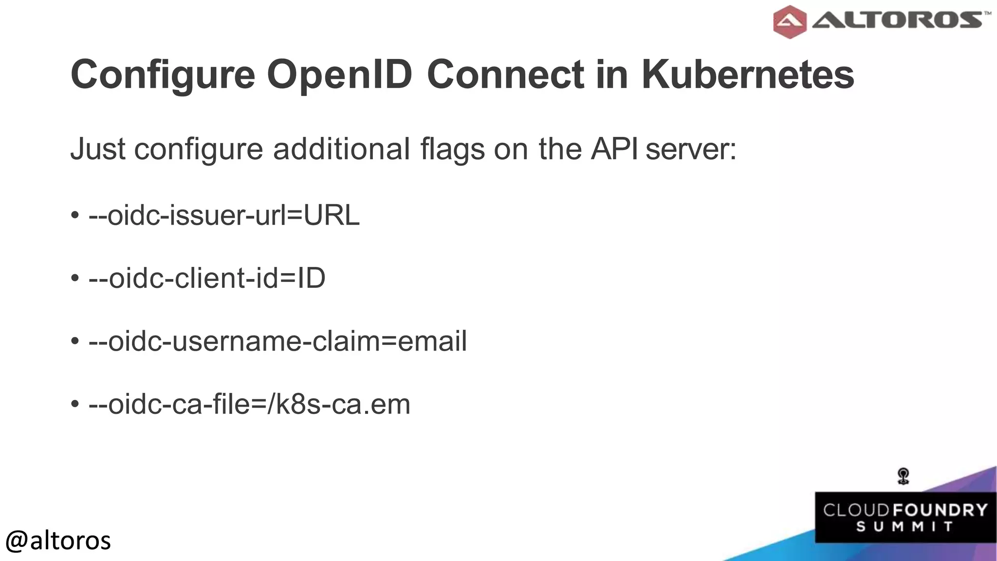 @altoros@altoros
Configure OpenID Connect in Kubernetes
Just configure additional flags on the API server:
• --oidc-issuer-url=URL
• --oidc-client-id=ID
• --oidc-username-claim=email
• --oidc-ca-file=/k8s-ca.em
 