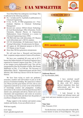 j

j

j

Your Alma Mater has undergone a sea change. This
is reflected in the following statistics:


 No. 1 in India and No. 4 globally in publications in
Chemical Engineering.


 9 UG, 16 PG, 29 PhD programmes & 1 PostGraduate Diploma in Chemical Technology
Management


 Several new courses: MTech (Green Technology
& Food Biotechnology); MSc (Chemistry, Textile
Chemistry, Material Physics & Engineering
Mathematics); Green Chemistry as a course in
Chemical Engineering (since 1998)


 708 PhD (full time with fellowship), 451 Masters
(with fellowship) and 1,100 UG students


 325 UG Scholarships; 20 Endowment Chairs; 46
Visiting Fellowships; 10 endowments for library


 407 papers & 104 Industrial projects in 2012-13;
191 Patents in last 10 years


 More than 500 first generation entrepreneurs

j

j

UAA NEWSLETTER

YEARS OF
EXCELENCE

  BOG members speak

We will soon have a ‘Research and Innovation
Park,’ a separate campus and new Centres of Excellence.
We have now completed 80 years and in ICT’s
honour the Indian Institute of Chemical Engineers have
organized its Annual Congress from Dec. 27-30, 2013
at our campus (www.chemcon2013.org). This will be
inaugurated by Hon’ble President of India, Shri Pranab
Mukherjee on Dec. 27 at 5.00 pm. The Governor of
Maharashtra, Shri K. Sankaranarayanan and the Chief
Minister, Shri Prithviraj Chavan will be the Guests of
Yashwant Jhaveri
Honour.
Sr. Vice-President, BOG
We have been trying to reach our graduates,
I have enriched myself
associates, teachers and well-wishers to join us in the
through exchange of thoughts
process of institution building. We cannot do it without
& ideas with ICT alumni,
you. Please join this great family of UAA, tell us your
derived inspiration from their
experiences and advise us as how to be in the forefront
achievements and how they
of knowledge creation and propagation. Leading
overcame challenges.
universities in the western world are great because their
alumni care, participate and advise. Reach out to your
I look forward to the
classmates and acquaintances and create an occasion
formal and informal meets and
to visit. Bring your family and show how the portals of
urge more and more members to join us in our activiexcellence changed your destiny.
ties.
Pledge support to the institute and mentor young
students and faculty, if you can afford to do so!
Vijay Sane
Hon. Treasurer, UAA
With best regards,
G.D. Yadav
Email: gdyadav@gmail.com
2	

For the first time, we have been able to break the Rs.
2-crore barrier in terms of Fixed Deposits. This gives
November, 2013

 