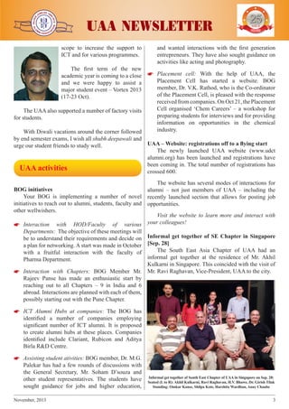 j

j

j

scope to increase the support to
ICT and for various programmes.

j

j

UAA NEWSLETTER

YEARS OF
EXCELENCE

and wanted interactions with the first generation
entrepreneurs. They have also sought guidance on
activities like acting and photography.

The first term of the new
academic year is coming to a close 

 Placement cell: With the help of UAA, the
Placement Cell has started a website. BOG
and we were happy to assist a
member, Dr. V.K. Rathod, who is the Co-ordinator
major student event – Vortex 2013
of the Placement Cell, is pleased with the response
(17-23 Oct).
received from companies. On Oct 21, the Placement
Cell organised ‘Chem Careers’ – a workshop for
The UAA also supported a number of factory visits
preparing students for interviews and for providing
for students.
information on opportunities in the chemical
industry.
With Diwali vacations around the corner followed
by end semester exams, I wish all shubh deepawali and
urge our student friends to study well.

 

UAA activities

UAA – Website: registrations off to a flying start
The newly launched UAA website (www.udct
alumni.org) has been launched and registrations have
been coming in. The total number of registrations has
crossed 600.

The website has several modes of interactions for
BOG initiatives
alumni – not just members of UAA – including the
Your BOG is implementing a number of novel recently launched section that allows for posting job
initiatives to reach out to alumni, students, faculty and opportunities.
other wellwishers.
Visit the website to learn more and interact with


 Interaction with HOD/Faculty of various your colleagues!

Departments: The objective of these meetings will
be to understand their requirements and decide on Informal get together of SE Chapter in Singapore
a plan for networking. A start was made in October [Sep. 28]
The South East Asia Chapter of UAA had an
with a fruitful interaction with the faculty of
informal get together at the residence of Mr. Akhil
Pharma Department.
Kulkarni in Singapore. This coincided with the visit of


 Interaction with Chapters: BOG Member Mr. Mr. Ravi Raghavan, Vice-President, UAA to the city.
Rajeev Panse has made an enthusiastic start by
reaching out to all Chapters – 9 in India and 6
abroad. Interactions are planned with each of them,
possibly starting out with the Pune Chapter.


 ICT Alumni Hubs at companies: The BOG has
identified a number of companies employing
significant number of ICT alumni. It is proposed
to create alumni hubs at these places. Companies
identified include Clariant, Rubicon and Aditya
Birla R&D Centre.


 Assisting student ativities: BOG member, Dr. M.G.
Palekar has had a few rounds of discussions with
the General Secretary, Mr. Soham D’souza and
other student representatives. The students have
sought guidance for jobs and higher education,
November, 2013	

Informal get together of South East Chapter of UAA in Singapore on Sep. 28:
Seated (L to R): Akhil Kulkarni, Ravi Raghavan, H.V. Bhawe, Dr. Girish Tilak
Standing: Omkar Kanse, Shilpa Kote, Harshita Wardhan, Anay Chaube

3

 