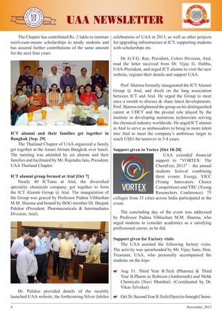 j

j

j

The Chapter has contributed Rs. 2 lakhs to institute
merit-cum-means scholarships to needy students and
has assured further contributions of the same amount
for the next four years.

j

j

UAA NEWSLETTER

YEARS OF
EXCELENCE

celebrations of UAA in 2013, as well as other projects
for upgrading infrastructure at ICT, supporting students
with scholarships etc.
Dr. G.V.G. Rao, President, Colors Division, Atul,
read the letter received from Dr. Vijay G. Habbu,
UAA-President, and urged ICT alumni to visit the new
website, register their details and support UAA.
Prof. Sharma formally inaugurated the ICT Alumni
Group @ Atul, and dwelt on the long association
between ICT and Atul. He urged the Group to meet
once a month to discuss & share latest developments.
Prof. Sharma enlightened the group on his distinguished
career at UDCT and the pivotal role played by the
institute in developing numerous technocrats serving
the chemical industry worldwide. He urged ICT alumni
in Atul to serve as ambassadors to bring in more talent
into Atul to meet the company’s ambitious target to
reach US$1-bn turnover in 3-4 years.

ICT alumni and their families get together in
Bangkok [Sep. 29]
The Thailand Chapter of UAA organized a family
get together at the Amari Atrium Bangkok over lunch. Support given to Vortex [Oct 18-20]
The meeting was attended by six alumni and their
UAA extended financial
families and facilitated by Mr. Rajendra Jain, President,
support to “VORTEX: The
UAA Thailand Chapter.
ChemFest, 2013” – the annual
students festival combining
ICT alumni group formed at Atul [Oct 7]
three events: Exergy, YICC
Nearly 40 ICTians at Atul, the diversified
(Young Innovators Choice
speciality chemicals company, got together to form
Competition) and YRC (Young
the ICT Alumni Group @ Atul. The inauguration of
Researchers Conference). 75
the Group was graced by Professor Padma Vibhushan colleges from 35 cities across India participated in the
M.M. Sharma and hosted by BOG member Dr. Deepak event.
Palekar (President, Pharmaceuticals & Intermediates
The concluding day of the event was addressed
Division, Atul).
by Professor Padma Vibhushan M.M. Sharma, who
urged students to consider academics as a satisfying
professional career, as he did.
Support given for Factory visits
The UAA assisted the following factory visits.
The activity was spearheaded by Mr. Vijay Sane, Hon.
Treasurer, UAA, who personally accompanied the
students on the trips:


 Aug 31: Third Year B.Tech (Pharma) & Third
Year B.Pharm to Rubicon (Ambernath) and Mehk
Chemicals (Navi Mumbai). (Coordinated by Dr.
Vikas Telvekar)

Dr. Palekar provided details of the recently
launched UAA website, the forthcoming Silver Jubilee 

 Oct 26: Second Year B.Tech (Dyes) to Amogh Chemi4	

November, 2013

 
