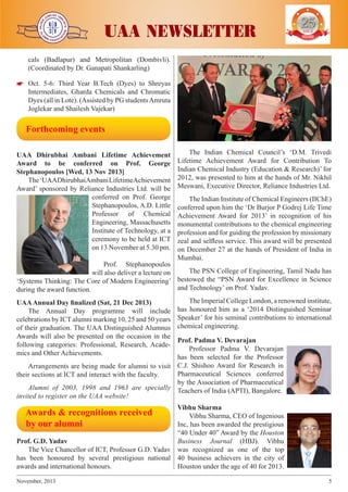 j

j

j

j

j

UAA NEWSLETTER

YEARS OF
EXCELENCE

cals (Badlapur) and Metropolitan (Dombivli).
(Coordinated by Dr. Ganapati Shankarling)


 Oct. 5-6: Third Year B.Tech (Dyes) to Shreyas
Intermediates, Gharda Chemicals and Chromatic
Dyes (all in Lote). (Assisted by PG students Amruta
Joglekar and Shailesh Vajekar)

  Forthcoming events
UAA Dhirubhai Ambani Lifetime Achievement
Award to be conferred on Prof. George
Stephanopoulos [Wed, 13 Nov 2013]
The ‘UAADhirubhaiAmbani LifetimeAchievement
Award’ sponsored by Reliance Industries Ltd. will be
conferred on Prof. George
Stephanopoulos, A.D. Little
Professor of Chemical
Engineering, Massachusetts
Institute of Technology, at a
ceremony to be held at ICT
on 13 November at 5.30 pm.

The Indian Chemical Council’s ‘D.M. Trivedi
Lifetime Achievement Award for Contribution To
Indian Chemical Industry (Education & Research)’ for
2012, was presented to him at the hands of Mr. Nikhil
Meswani, Executive Director, Reliance Industries Ltd.
The Indian Institute of Chemical Engineers (IIChE)
conferred upon him the ‘Dr Burjor P Godrej Life Time
Achievement Award for 2013’ in recognition of his
monumental contributions to the chemical engineering
profession and for guiding the profession by missionary
zeal and selfless service. This award will be presented
on December 27 at the hands of President of India in
Mumbai.

Prof. Stephanopoulos
The PSN College of Engineering, Tamil Nadu has
will also deliver a lecture on
‘Systems Thinking: The Core of Modern Engineering’ bestowed the “PSN Award for Excellence in Science
and Technology’ on Prof. Yadav.
during the award function.
UAA Annual Day finalized (Sat, 21 Dec 2013)
The Annual Day programme will include
celebrations by ICT alumni marking 10, 25 and 50 years
of their graduation. The UAA Distinguished Alumnus
Awards will also be presented on the occasion in the
following categories: Professional, Research, Academics and Other Achievements.

The Imperial College London, a renowned institute,
has honoured him as a ‘2014 Distinguished Seminar
Speaker’ for his seminal contributions to international
chemical engineering.

Prof. Padma V. Devarajan
Professor Padma V. Devarajan
has been selected for the Professor
Arrangements are being made for alumni to visit C.J. Shishoo Award for Research in
Pharmaceutical Sciences conferred
their sections at ICT and interact with the faculty.
by the Association of Pharmaceutical
Alumni of 2003, 1998 and 1963 are specially Teachers of India (APTI), Bangalore.
invited to register on the UAA website!
Vibhu Sharma
Vibhu Sharma, CEO of Ingenious
Inc, has been awarded the prestigious
“40 Under 40” Award by the Houston
Prof. G.D. Yadav
Business Journal (HBJ). Vibhu
The Vice Chancellor of ICT, Professor G.D. Yadav was recognized as one of the top
has been honoured by several prestigious national 40 business achievers in the city of
awards and international honours.
Houston under the age of 40 for 2013.

  Awards & recognitions received
  by our alumni

November, 2013	

5

 