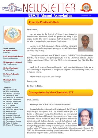 NEWSLETTER
UDCT Alumni Association

 

YEARS OF
EXCELENCE

November, 2013

From the President’s Desk

Dear Alumni,
As we usher in the festival of lights, I am pleased to
introduce this newsletter, which we propose to bring to you
once a month. This will be a capsule that will keep you posted
on what is happening in your Alumni Association.

Office Bearers:
Dr. Vijay G. Habbu
President
Prof. Aniruddha B. Pandit
Imm. Past President
Mr. Yashwant H. Jhaveri
Snr. Vice President
Mr. Ravi Raghavan
Vice President
Dr. Parag R. Gogate
Secretary
Mr. Vijay Y. Sane
Treasurer
Members:
Mr. Lalit R. Chadha
Mr. Nitin J. Deshmukh
Prof. Padma Devarajan
Dr. Sandeep B. Kale
Prof. Prakash A. Mahanwar
Prof. Alpana Mahapatra
Dr. Sanjay V. Mehendale
Dr. Prasad M. Nabar
Dr. M.G. Palekar
Mr. Rajeev S. Panse
Dr. Pariti Siva Rama Kumar
Mr. Vinay D. Patil
Mr. Koteswara Rao
Dr. Virendra K. Rathod
Mr. Virendra D. Sanghavi
Mr. Parth Shah
Dr. Parasuveera Uppara
Mr. Rajan K. Vaidya
Mr. Sharad S. Vengsarkar

As said in my last message, we have embarked on several
new initiatives and with your active support, we will bring them
on board very swiftly.
Throughout our tenure, this BOG will strive to ENHANCE the alumni network.
For this, we do solicit your participation, be it at the Dhirubhai Ambani Lifetime
Achievement Award (Wed, 13th Nov 2013) or for the Annual Day (Sat, 21st Dec
2013).
And, it will be great if you could register (with your photo) in our website www.
udctalumni.org.in Registration is independent of your Life Membership status, and
is free and simple.
Happy Diwali to you and your family!!
Best regards.
Dr. Vijay G. Habbu
 

Message from the Vice-Chancellor, ICT

Dear Alumnus,
Greetings from ICT on the occasion of Deepawali!
I am delighted to be in touch with you through the UAA and
hope that you have joined as a Life Member and be part of a
family to which you belong. Our Alma Mater has been granted
the status of a deemed University in recognition of its accomplishments, which would not have been possible without the
contributions of students, faculty, support staff, alumni, wellwishers, philanthropists, donors and industries. If you glance
through the pages of the history of technological advancement of
modern India, ICT stands out as the best example for others to emulate. On April 20,
2012, the Maharashtra Assembly granted us status as ‘Elite Institute’ and ‘Centre of
Excellence’ on par with IITs, IISc and IISERs.

 