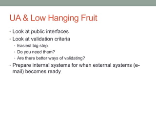 UA & Low Hanging Fruit
• Look at public interfaces
• Look at validation criteria
• Easiest big step
• Do you need them?
• Are there better ways of validating?
• Prepare internal systems for when external systems (e-
mail) becomes ready
 