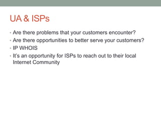 UA & ISPs
• Are there problems that your customers encounter?
• Are there opportunities to better serve your customers?
• IP WHOIS
• It’s an opportunity for ISPs to reach out to their local
Internet Community
 