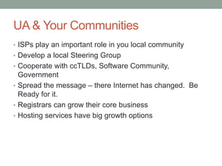 UA & Your Communities
• ISPs play an important role in you local community
• Develop a local Steering Group
• Cooperate with ccTLDs, Software Community,
Government
• Spread the message – there Internet has changed. Be
Ready for it.
• Registrars can grow their core business
• Hosting services have big growth options
 