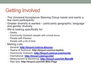 Getting Involved
• The Universal Acceptance Steering Group needs and wants a
few more participants.
• Greater diversity is wanted – particularly geographic, language
and gender diversity
• We’re looking specifically for
• Geeks
• Community Outreach people with a local focus
• People with Passion
• People with a bit of time
• Mailing Lists
• General: http://tinyurl.com/ua-discuss
• Topline & Technical: http://tinyurl.com/ua-topline
• Community Outreach: http://tinyurl.com/ua-community
• International: http://tinyurl.com/ua-intnl
• Measurement & Monitoring: http://tinyurl.com/UA-MandM
• Web Site: http://tinyurl.com/UA-Wiki-Page
 