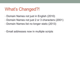 What’s Changed?!
• Domain Names not just in English (2010)
• Domain Names not just 2 or 3 characters (2001)
• Domain Names list no longer static (2013)
• Email addresses now in multiple scripts
 