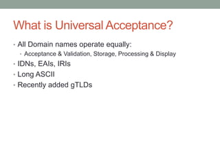 What is Universal Acceptance?
• All Domain names operate equally:
• Acceptance & Validation, Storage, Processing & Display
• IDNs, EAIs, IRIs
• Long ASCII
• Recently added gTLDs
 