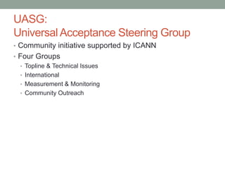 UASG:
Universal Acceptance Steering Group
• Community initiative supported by ICANN
• Four Groups
• Topline & Technical Issues
• International
• Measurement & Monitoring
• Community Outreach
 
