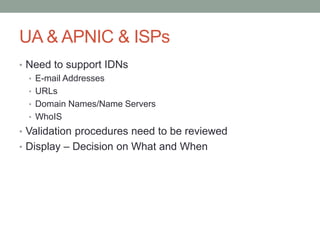 UA & APNIC & ISPs
• Need to support IDNs
• E-mail Addresses
• URLs
• Domain Names/Name Servers
• WhoIS
• Validation procedures need to be reviewed
• Display – Decision on What and When
 