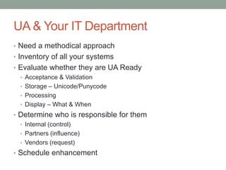 UA & Your IT Department
• Need a methodical approach
• Inventory of all your systems
• Evaluate whether they are UA Ready
• Acceptance & Validation
• Storage – Unicode/Punycode
• Processing
• Display – What & When
• Determine who is responsible for them
• Internal (control)
• Partners (influence)
• Vendors (request)
• Schedule enhancement
 